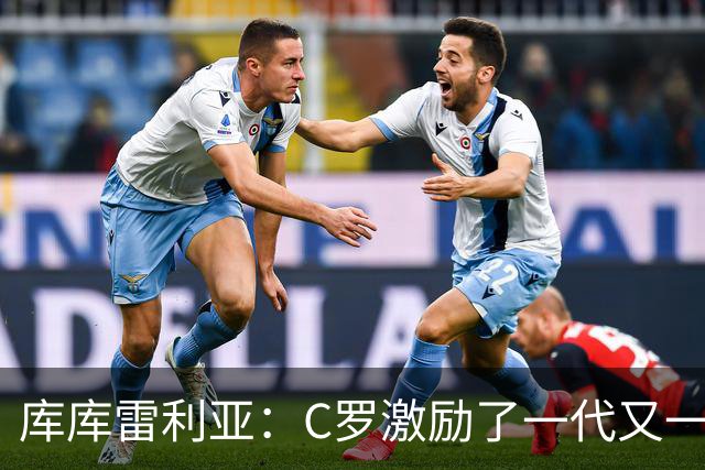库库雷利亚：C罗激励了一代又一代的年轻人，和他对阵是一种荣幸