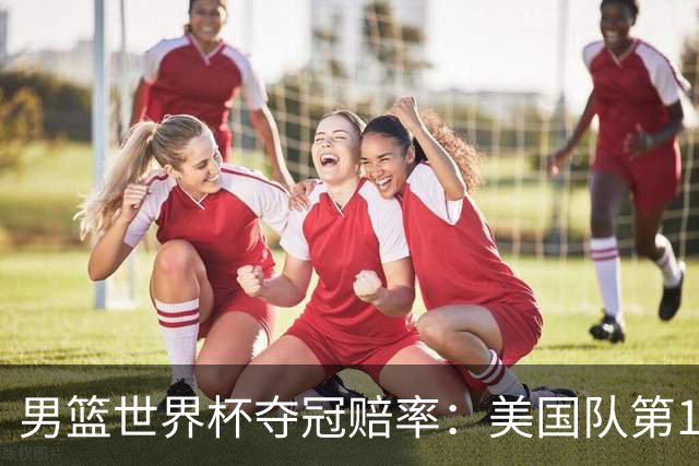 男篮世界杯夺冠赔率：美国队第1 欧美包揽8强